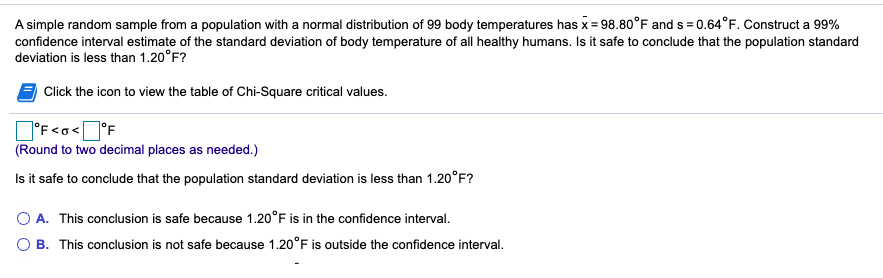 A simple random sample from a population with a normal distribution of 99 body temperatures has x= 98.80°F and s = 0.64°F. Construct a 99%
confidence interval estimate of the standard deviation of body temperature of all healthy humans. Is it safe to conclude that the population standard
deviation is less than 1.20°F?
Click the icon to view the table of Chi-Square critical values.
O'F<o<]°F
(Round to two decimal places as needed.)
Is it safe to conclude that the population standard deviation is less than 1.20°F?
O A. This conclusion is safe because 1.20°F is in the confidence interval.
O B. This conclusion is not safe because 1.20°F is outside the confidence interval.
