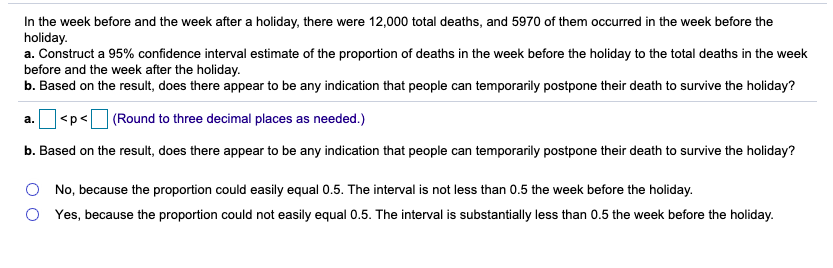 In the week before and the week after a holiday, there were 12,000 total deaths, and 5970 of them occurred in the week before the
holiday.
a. Construct a 95% confidence interval estimate of the proportion of deaths in the week before the holiday to the total deaths in the week
before and the week after the holiday.
b. Based on the result, does there appear to be any indication that people can temporarily postpone their death to survive the holiday?
(Round to three decimal places as needed.)
<p<
a.
b. Based on the result, does there appear to be any indication that people can temporarily postpone their death to survive the holiday?
No, because the proportion could easily equal 0.5. The interval is not less than 0.5 the week before the holiday.
O Yes, because the proportion could not easily equal 0.5. The interval is substantially less than 0.5 the week before the holiday.
