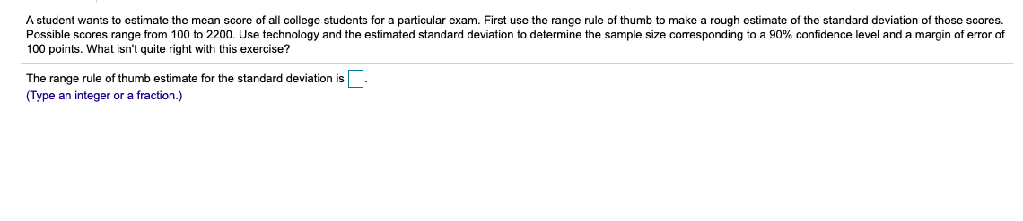 A student wants to estimate the mean score of all college students for a particular exam. First use the range rule of thumb to make a rough estimate of the standard deviation of those scores.
Possible scores range from 100 to 2200. Use technology and the estimated standard deviation to determine the sample size corresponding to a 90% confidence level and a margin of error of
100 points. What isn't quite right with this exercise?
The range rule of thumb estimate for the standard deviation is
(Type an integer or a fraction.)
