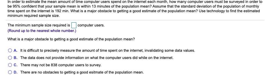 In order to estimate the mean amount of time computer users spend on the internet each month, how many computer users must be surveyed in order to
be 95% confident that your sample mean is within 13 minutes of the population mean? Assume that the standard deviation of the population of monthly
time spent on the internet is 192 min. What is a major obstacle to getting a good estimate of the population mean? Use technology to find the estimated
minimum required sample size.
The minimum sample size required is
(Round up to the nearest whole number.)
computer users.
What is a major obstacle to getting a good estimate of the population mean?
O A. It is difficult to precisely measure the amount of time spent on the internet, invalidating some data values.
B. The data does not provide information on what the computer users did while on the internet.
O C. There may not be 838 computer users to survey.
D. There are no obstacles to getting a good esitmate of the population mean.
