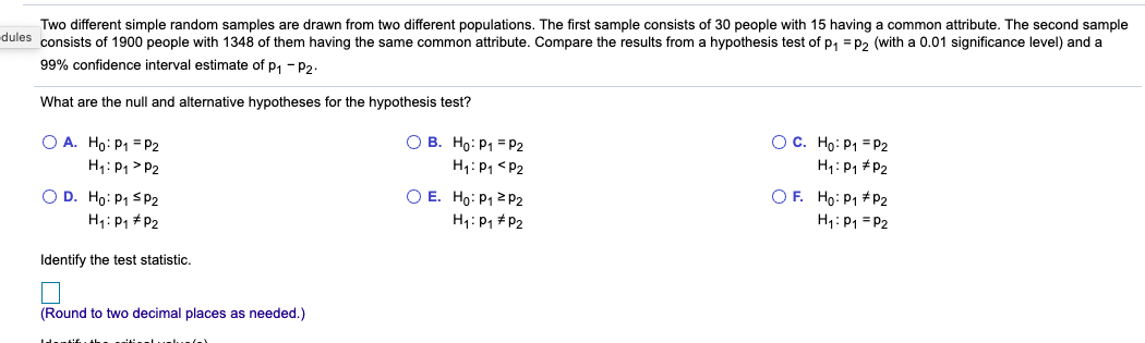 Two different simple random samples are drawn from two different populations. The first sample consists of 30 people with 15 having a common attribute. The second sample
dules consists of 1900 people with 1348 of them having the same common attribute. Compare the results from a hypothesis test of p, = p2 (with a 0.01 significance level) and a
99% confidence interval estimate of p, - P2.
What are the null and alternative hypotheses for the hypothesis test?
O A. Ho: P1 = P2
H1: P1> P2
O D. Ho: P1 SP2
H1: P1 +P2
О В. Но: Ра 3P2
H1: P1 <P2
ОЕ. Но: Р1 2 р2
H1: P1 + P2
Ос. Но: Р1 -Р2
H1: P1 #P2
O F. Ho: P1 +P2
H1: P1 = P2
Identify the test statistic.
(Round to two decimal places as needed.)
