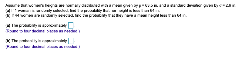 Assume that women's heights are normally distributed with a mean given byµ= 63.5 in, and a standard deviation given by o = 2.6 in.
(a) If 1 woman is randomly selected, find the probability that her height is less than 64 in.
(b) If 44 women are randomly selected, find the probability that they have a mean height less than 64 in.
(a) The probability is approximately
(Round to four decimal places as needed.)
(b) The probability is approximatelyO
(Round to four decimal places as needed.)
