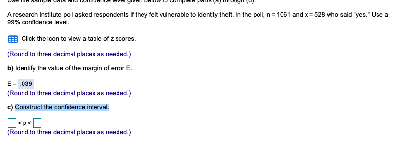 Use une sampie data amo commdence lever given below to compiete pans (aj uroug u.
A research institute poll asked respondents if they felt vulnerable to identity theft. In the poll, n= 1061 and x= 528 who said "yes." Use a
99% confidence level.
Click the icon to view a table of z scores.
(Round to three decimal places as needed.)
b) Identify the value of the margin of error E.
E= .039
(Round to three decimal places as needed.)
c) Construct the confidence interval.
<p<|
(Round to three decimal places as needed.)
