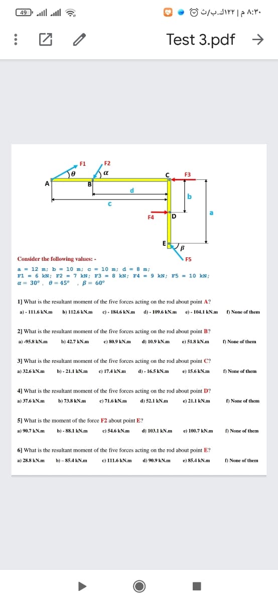 49 lll all a
۸:۳۰ م ۲ ۱۲ك. ب/ث ©
Test 3.pdf >
F1
F2
a
C F3
A
BI
d
b
F4
E B
Consider the following values: -
F5
a = 12 m; b = 10 m; c = 10 m; d = 8 m;
F1 = 6 kN; F2 = 7 kN; F3 = 8 kN; F4 = 9 kN; F5 = 10 kN;
a = 30°, e = 45° , B = 60°
1] What is the resultant moment of the five forces acting on the rod about point A?
a) - 111.6 kN.m
b) 112.6 kN.m
e) - 184.6 kN.m d) - 109.6 kN.m e) - 104.1 kN.m
) None of them
2] What is the resultant moment of the five forces acting on the rod about point B?
a) -95.8 kN.m
b) 42.7 kN.m
e) 80.9 kN.m
d) 10.9 kN.m
e) 51.8 kN.m
f) None of them
3] What is the resultant moment of the five forces acting on the rod about point C?
b) - 21.1 kN.m
c) 17.4 kN.m
d) - 16.5 kN.m
a) 32.6 kN.m
e) 15.6 kN.m
f) None of them
4] What is the resultant moment of the five forces acting on the rod about point D?
a) 37.6 kN.m
b) 73.8 kN.m
e) 71.6 kN.m
d) 52.1 kN.m
e) 21.1 kN.m
f) None of them
5] What is the moment of the force F2 about point E?
a) 90.7 kN.m
b) - 88.1 kN.m
e) 54.6 kN.m
d) 103.1 kN.m
e) 100.7 kN.m
f) None of them
6] What is the resultant moment of the five forces acting on the rod about point E?
a) 28.8 kN.m
b) – 85.4 kN.m
c) 111.6 kN.m
d) 90.9 kN.m
e) 85.4 kN.m
f) None of them
