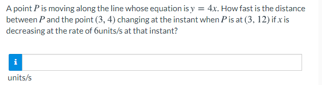 A point P is moving along the line whose equation is y = 4x. How fast is the distance
between Pand the point (3, 4) changing at the instant when Pis at (3, 12) if.x is
decreasing at the rate of 6units/s at that instant?
i
units/s
