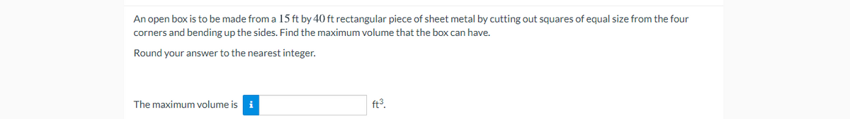 An open box is to be made from a 15 ft by 40 ft rectangular piece of sheet metal by cutting out squares of equal size from the four
corners and bending up the sides. Find the maximum volume that the box can have.
Round your answer to the nearest integer.
The maximum volume is i
ft3.

