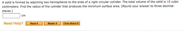 A solid is formed by adjoining two hemispheres to the ends of a right circular cylinder. The total volume of the solid is 18 cubic
centimeters. Find the radius of the cylinder that produces the minimum surface area. (Round your answer to three decimal
places.)
cm
Need Help?
Master
Read It
Chat About it
