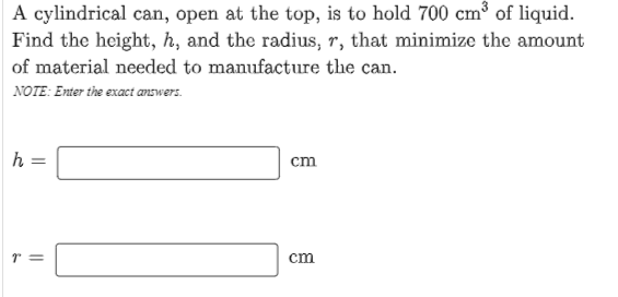 A cylindrical can, open at the top, is to hold 700 cm³ of liquid.
Find the height, h, and the radius, r, that minimize the amount
of material needed to manufacture the can.
NOTE: Enter the exact answers.
h =
cm
cm
