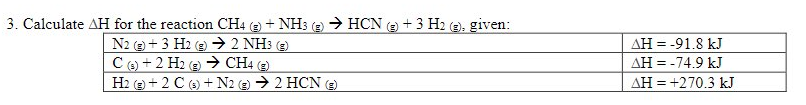 3. Calculate AH for the reaction CH4 (e + NH3 (e) > HCN ( + 3 H2 (2), given:
N2 + 3 H2 (9 → 2 NH3 ()
AH = -91.8 kJ
Ce) + 2 H2 e → CH (e
e)
AH = -74.9 kJ
H2 e + 2 C (6) +N2 e) → 2 HCN e)
AH = +270.3 kJ
