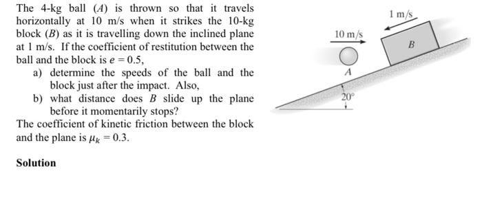 The 4-kg ball (4) is thrown so that it travels
horizontally at 10 m/s when it strikes the 10-kg
block (B) as it is travelling down the inclined plane
at 1 m/s. If the coefficient of restitution between the
ball and the block is e = 0.5,
a) determine the speeds of the ball and the
block just after the impact. Also,
b) what distance does B slide up the plane
before it momentarily stops?
The coefficient of kinetic friction between the block
and the plane is μ = 0.3.
Solution
10 m/s
20°
1 m/s
B
