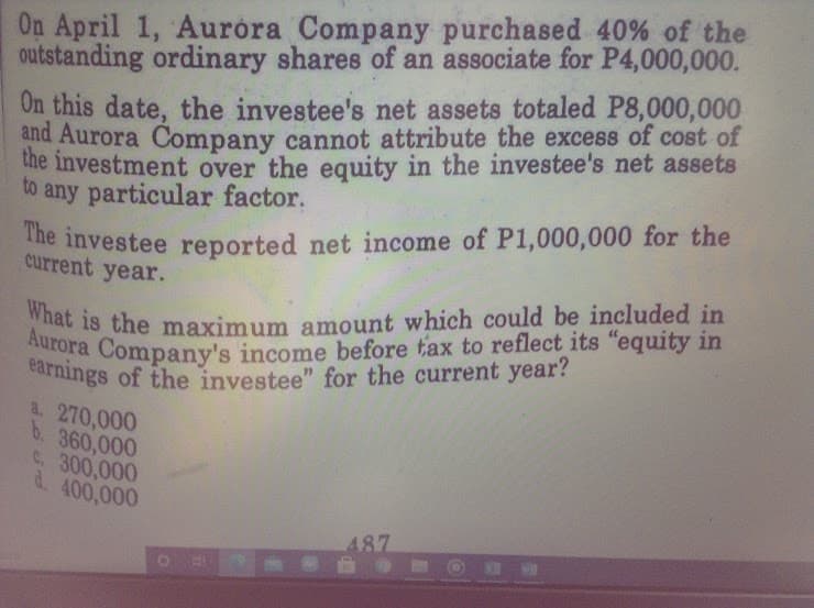 earnings of the investee" for the current year?
On April 1, Auróra Company purchased 40% of the
What is the maximum amount which could be included in
Aurora Company's income before tax to reflect its "equity in
outstanding ordinary shares of an associate for P4,000,000.
On this date, the investee's net assets totaled P8,000,000
and Aurora Company cannot attribute the excess of cost of
the investment over the equity in the investee's net assets
to any particular factor,
The investee reported net income of P1,000,000 for the
current year.
At 18 the maximum amount which could be included in
tara Company's income before tax to reflect its "equity in
carnings of the investee" for the current year?
a. 270,000
b. 360,000
C. 300,000
d. 400,000
487
