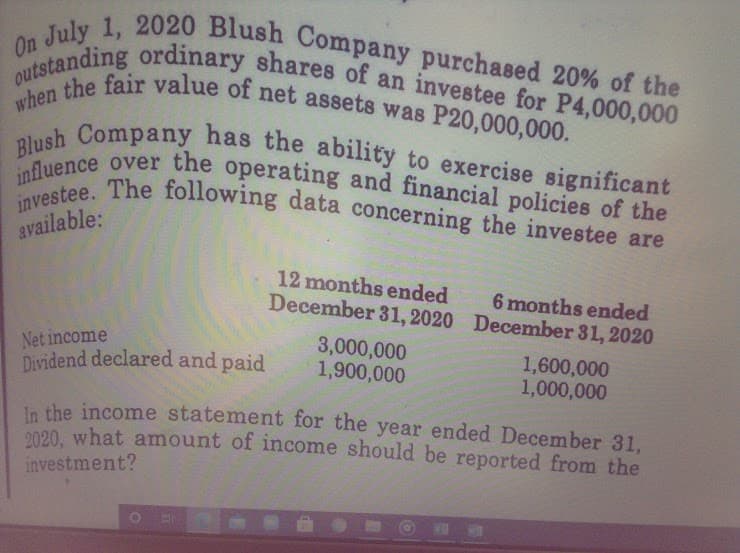 Blush Company has the ability to exercise significant
when the fair value of net assets was P20,000,000.
outstanding ordinary shares of an investee for P4,000,000
On July 1, 2020 Blush Company purchased 20% of the
influence over the operating and financial policies of the
investee. The following data concerning the investee are
available:
12 months ended
December 31, 2020 December 31, 2020
6 months ended
Net income
Dividend declared and paid
3,000,000
1,900,000
1,600,000
1,000,000
in the income statement for the year ended December 31,
o020, what amount of income should be reported from the
investment?
