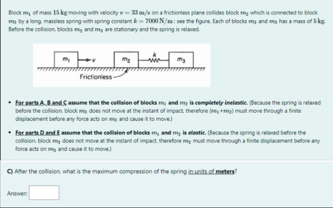Block m, of mass 15 kg moving with velocity v = 33 m/s on a frictionless plane collides block m, which is connected to block
m3 by a long, massless spring with spring constant k = 7000 N/m: see the figure. Each of blocks mą and mg has a mass of 5 kg.
Before the collision, blocks mą and mg are stationary and the spring is relaxed.
m,
m2
my
Frictionless-
For parts A. B and C assume that the collision of blocks m, and m2 is completely inelastic. (Because the spring is relaxed
before the collision, block m3 does not move at the instant of impact. therefore (m, +m2) must move through a finite
displacement before any force acts on mg and cause it to move.)
• For parts D and E assume that the collision of blocks m, and mą is elastic. (Because the spring is relaxed before the
collision. block mg does not move at the instant of impact therefore mą must move through a finite displacement before any
force acts on mg and cause it to move.)
C) After the collision, what is the maximum compression of the spring in units of meters?
Answer:
