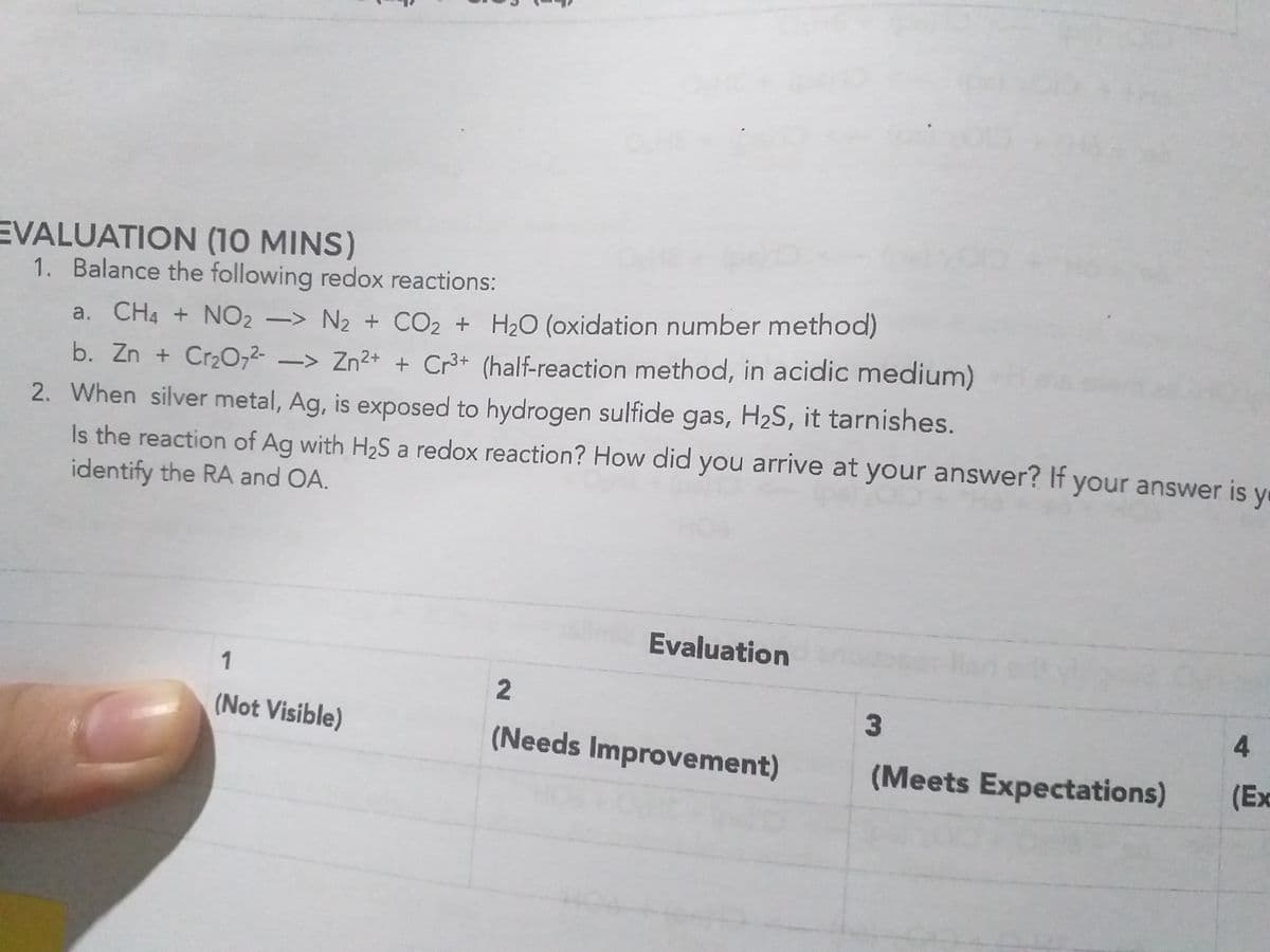 EVALUATION (10 MINS)
1. Balance the following redox reactions:
a. CH4 + NO2 -> N2 + CO2 + H2O (oxidation number method)
b. Zn + Cr2O,2- -> Zn2+ + Cr3+ (half-reaction method, in acidic medium)
2. When silver metal, Ag, is exposed to hydrogen sulfide gas, H2S, it tarnishes.
Is the reaction of Ag with H2S a redox reaction? How did you arrive at your answer? If your answer is y
identify the RA and OA.
Evaluation
1
(Not Visible)
3
4.
(Needs Improvement)
(Meets Expectations)
(Ex
