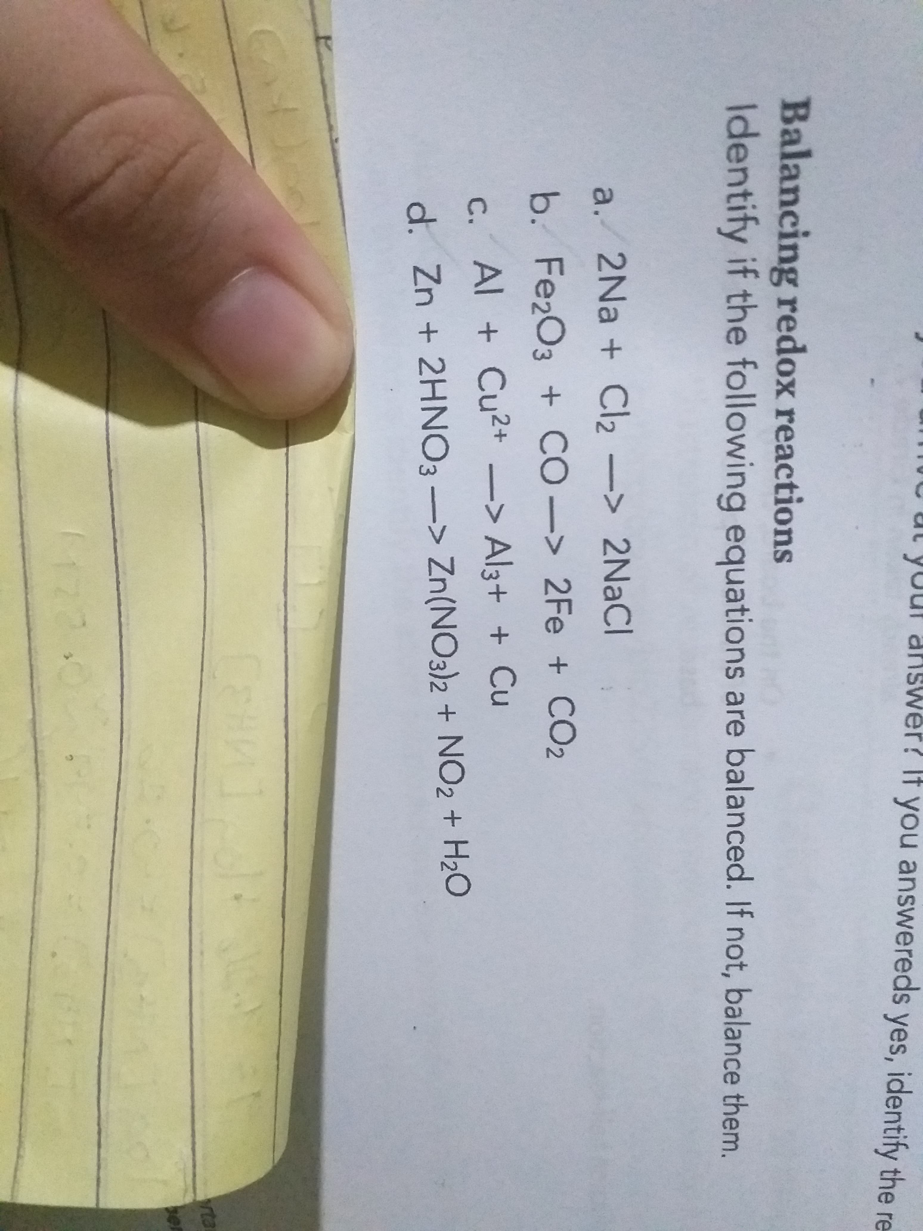 er? It you answereds yes, identify the re
Balancing redox reactions
Identify if the following equations are balanced. If not, balance them.
a. 2Na + Cl2-> 2NACI
b. Fe2O3 + CO-> 2Fe + CO2
С.
C. Al + Cu2+ -> Al3+ + Cu
d. Zn + 2HNO3 -> Zn(NO3)2 + NO2 + H20
rta
ber
