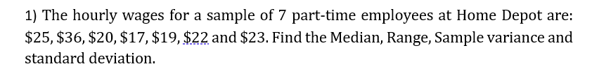 1) The hourly wages for a sample of 7 part-time employees at Home Depot are:
$25, $36, $20, $17, $19, $22 and $23. Find the Median, Range, Sample variance and
standard deviation.
