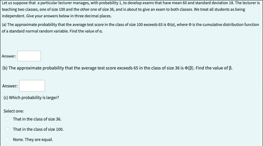 Let us suppose that a particular lecturer manages, with probability 1, to develop exams that have mean 60 and standard deviation 18. The lecturer is
teaching two classes, one of size 100 and the other one of size 36, and is about to give an exam to both classes. We treat all students as being
independent. Give your answers below in three decimal places.
(a) The approximate probability that the average test score in the class of size 100 exceeds 65 is (a), where is the cumulative distribution function
of a standard normal random variable. Find the value of a.
Answer:
(b) The approximate probability that the average test score exceeds 65 in the class of size 36 is (B). Find the value of B.
Answer:
(c) Which probability is larger?
Select one:
That in the class of size 36.
That in the class of size 100.
None. They are equal.