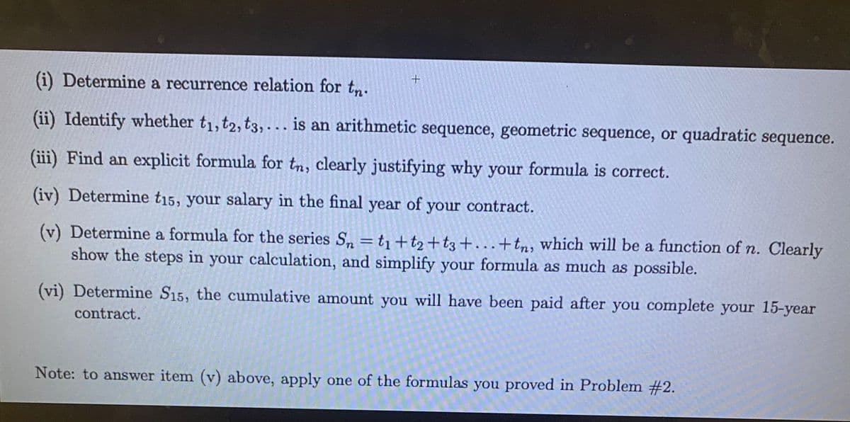 (i) Determine a recurrence relation for tn. +
(ii) Identify whether t₁, t2, t3,... is an arithmetic sequence, geometric sequence, or quadratic sequence.
(iii) Find an explicit formula for tn, clearly justifying why your formula is correct.
(iv) Determine t15, your salary in the final year of your contract.
(v) Determine a formula for the series Sn = t₁+t₂ +t3+...+ tn, which will be a function of n. Clearly
show the steps in your calculation, and simplify your formula as much as possible.
(vi) Determine S15, the cumulative amount you will have been paid after you complete your 15-year
contract.
Note: to answer item (v) above, apply one of the formulas you proved in Problem #2.