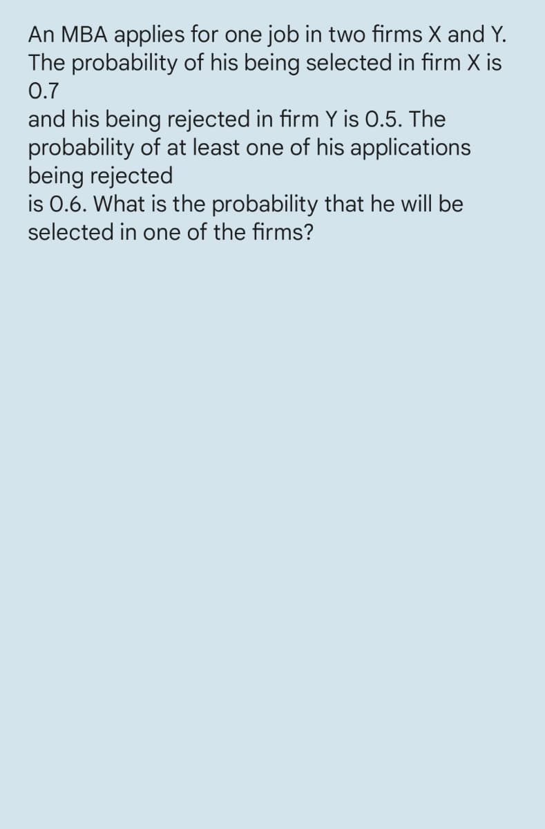 An MBA applies for one job in two firms X and Y.
The probability of his being selected in firm X is
0.7
and his being rejected in firm Y is 0.5. The
probability of at least one of his applications
being rejected
is 0.6. What is the probability that he will be
selected in one of the firms?
