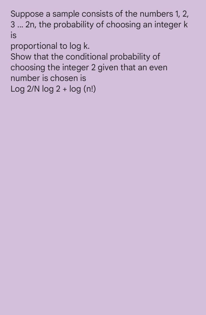 Suppose a sample consists of the numbers 1, 2,
3 ... 2n, the probability of choosing an integer k
is
proportional to log k.
Show that the conditional probability of
choosing the integer 2 given that an even
number is chosen is
Log 2/N log 2 + log (n!)
