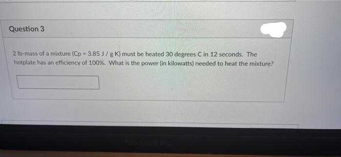 Question 3
2 lb-mass of a mixture (Cp - 3.85 J/ g K) must be heated 30 degrees C in 12 seconds. The
hotplate has an efficiency of 100%. What is the power (in kilowatts) needed to heat the mixture?
