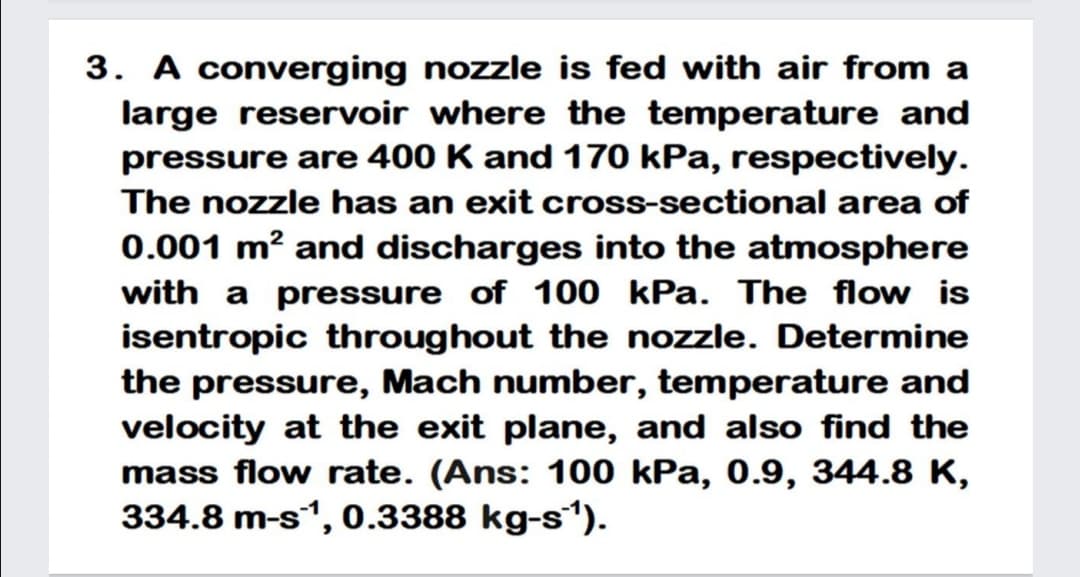 3. A converging nozzle is fed with air from a
large reservoir where the temperature and
pressure are 400 K and 170 kPa, respectively.
The nozzle has an exit cross-sectional area of
0.001 m? and discharges into the atmosphere
with a pressure of 100 kPa. The flow is
isentropic throughout the nozzle. Determine
the pressure, Mach number, temperature and
velocity at the exit plane, and also find the
mass flow rate. (Ans: 100 kPa, 0.9, 344.8 K,
334.8 m-s1, 0.3388 kg-s“).
