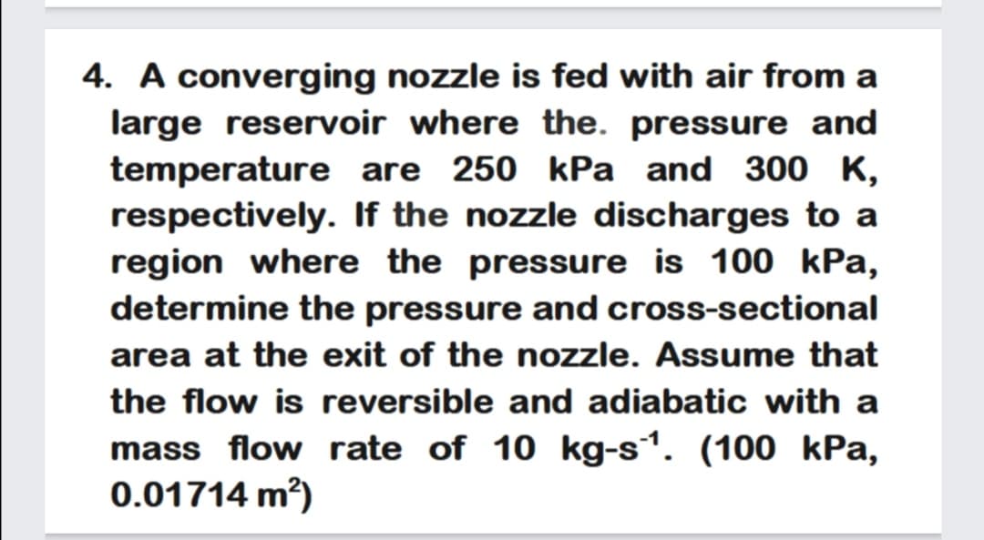 4. A converging nozzle is fed with air from a
large reservoir where the. pressure and
temperature are 250 kPa and 300 K,
respectively. If the nozzle discharges to a
region where the pressure is 100 kPa,
determine the pressure and cross-sectional
area at the exit of the nozzle. Assume that
the flow is reversible and adiabatic with a
mass flow rate of 10 kg-s1. (100 kPa,
0.01714 m?)
