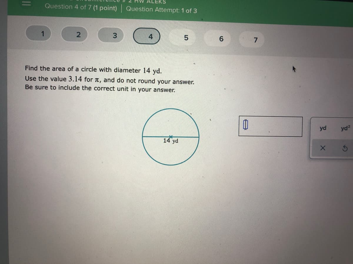 ALEKS
Question 4 of 7 (1 point) Question Attempt: 1 of 3
4.
Find the area of a circle with diameter 14 yd.
Use the value 3.14 for T, and do not round your answer.
Be sure to include the correct unit in your answer.
yd
yd?
14 yd
