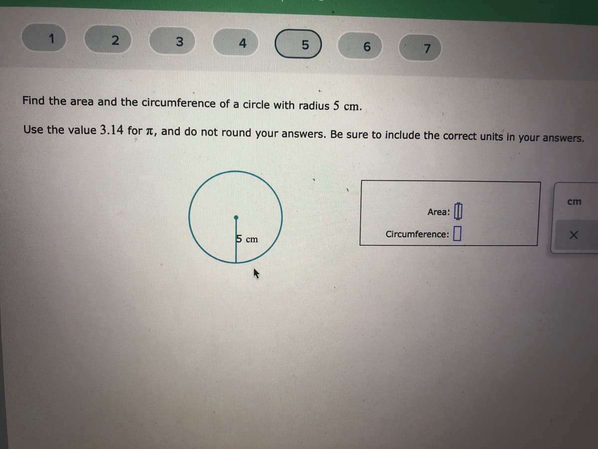 1
3
7.
Find the area and the circumference of a circle with radius 5 cm.
Use the value 3.14 for T, and do not round your answers. Be sure to include the correct units in your answers.
cm
Area:
Circumference:|
5 cm
