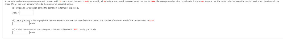 A real estate office manages an apartment complex with 50 units. When the rent is $650 per month, all 50 units are occupled. However, when the rent is $694, the average number of occupled units drops to 46. Assume that the relationship between the monthly rent p and the demand x Is
linear. (Note: the term demand refers to the number of occupled units.)
(a) Write a linear equation giving the demand x in terms of the rent p.
x (p) =
(b) Use a graphing utility to graph the demand equation and use the trace feature to predict the number of units occupled if the rent is raised to $705.
units
(c) Predict the number of units occupled if the rent is lowered to $672. Verify graphically.
units