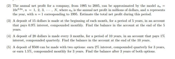 (2) The annual net profit for a company, from 1995 to 2005, can be approximated by the model an
10e0.2n, n = 1, 2, 3, ., N, where an is the annual net profit in millions of dollars, and n represents
the year, with n =1 corresponding to 1995. Estimate the total net profit during this period.
(3) A deposit of 15 dollars is made at the beginning of each month, for a period of 5 years, in an account
that pays 0.9 % interest, compounded monthly. Find the balance in the account at the end of the 5
years.
(4) A deposit of 20 dollars is made every 3 months, for a period of 10 years, in an account that pays 1%
interest, compounded quarterly. Find the balance in the account at the end of the 10 years.
(5) A deposit of $500 can be made with two options: earn 2% interest, compounded quarterly for 3 years,
or earn 1.5%, compounded monthly for 3 years. Find the balance after 3 years of both options.
