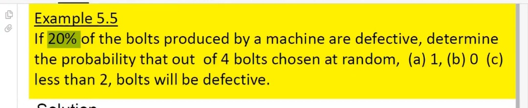 Example 5.5
If 20% of the bolts produced by a machine are defective, determine
the probability that out of 4 bolts chosen at random, (a) 1, (b) 0 (c)
less than 2, bolts will be defective.
