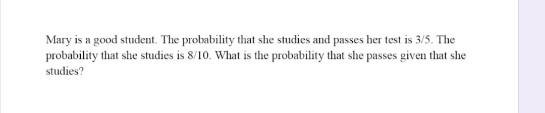 Mary is a good student. The probability that she studies and passes her test is 3/5. The
probability that she studies is 8/10. What is the probability that she passes given that she
studies?
