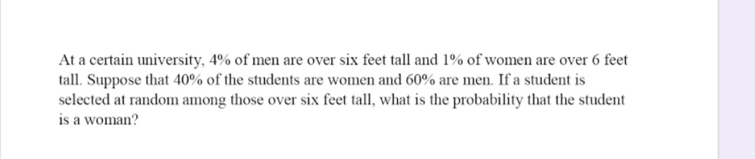At a certain university, 4% of men are over six feet tall and 1% of women are over 6 feet
tall. Suppose that 40% of the students are women and 60% are men. If a student is
selected at random among those over six feet tall, what is the probability that the student
is a woman?
