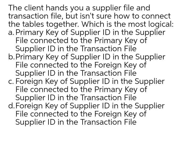 The client hands you a supplier file and
transaction file, but isn't sure how to connect
the tables together. Which is the most logical:
a. Primary Key of Supplier ID in the Supplier
File connected to the Primary Key of
Supplier ID in the Transaction File
b.Primary Key of Supplier ID in the Supplier
File connected to the Foreign Key of
Supplier ID in the Transaction File
c. Foreign Key of Supplier ID in the Supplier
File connected to the Primary Key of
Supplier ID in the Transaction File
d.Foreign Key of Supplier ID in the Supplier
File connected to the Foreign Key of
Supplier ID in the Transaction File
