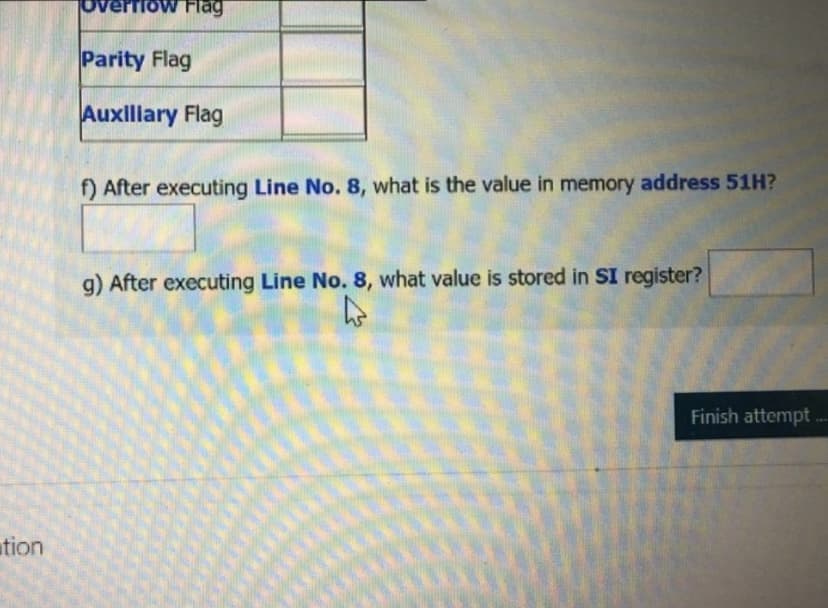 Tow Flag
Parity Flag
Auxlllary Flag
f) After executing Line No. 8, what is the value in memory address 51H?
g) After executing Line No. 8, what value is stored in SI register?
Finish attempt .--
ation
