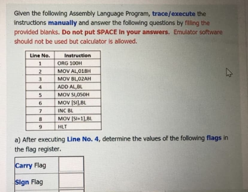 Given the following Assembly Language Program, trace/execute the
instructions manually and answer the following questions by filling the
provided blanks. Do not put SPACE In your answers. Emulator software
should not be used but calculator is allowed.
Line No.
Instruction
1
ORG 100H
2
MOV AL,018H
3
MOV BL,02AH
4
ADD AL,BL
5
MOV SI,050H
6
MOV (SI),BL
INC BL
8.
MOV [SI+1],BL
HLT
a) After executing Line No. 4, determine the values of the following flags in
the flag register.
Carry Flag
Sign Flag
