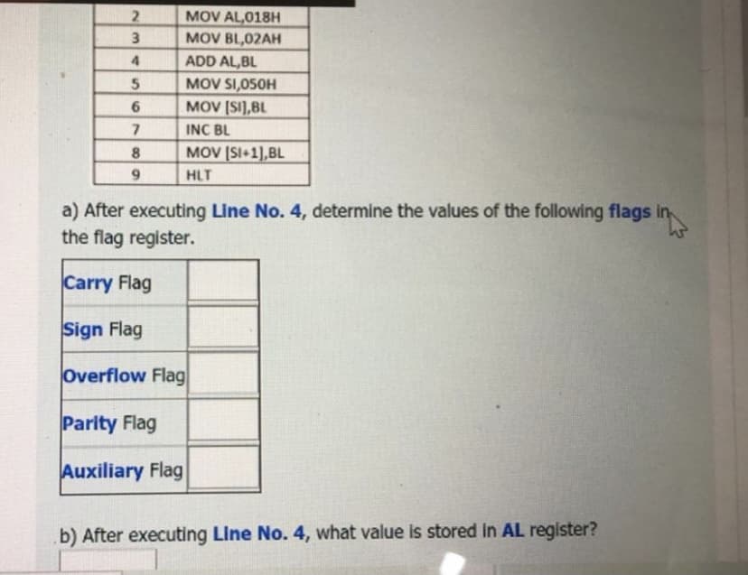 MOV AL,018H
3
MOV BL,02AH
ADD AL,BL
5
MOV SI,050H
6.
MOV (SI],BL
7.
INC BL
8.
MOV (SI+1],BL
9.
HLT
a) After executing Line No. 4, determine the values of the following flags in,
the flag register.
Carry Flag
Sign Flag
Overflow Flag|
Parity Flag
Auxiliary Flag
b) After executing Line No. 4, what value is stored in AL register?
