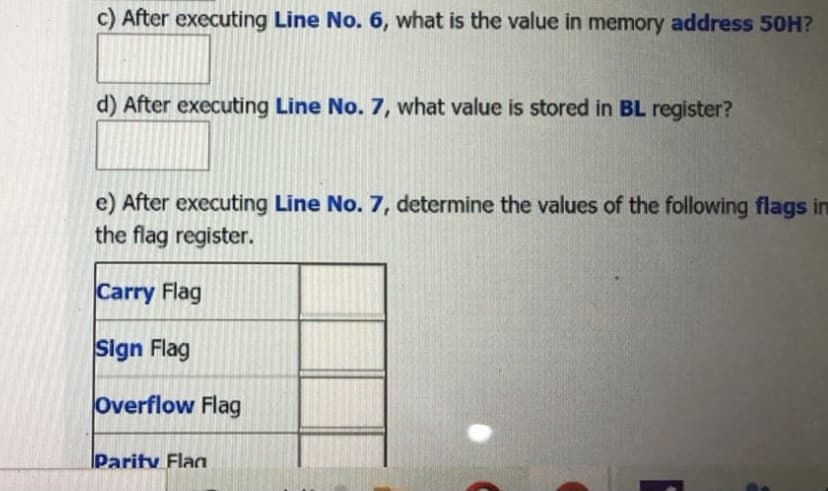 c) After executing Line No. 6, what is the value in memory address 50H?
d) After executing Line No. 7, what value is stored in BL register?
e) After executing Line No. 7, determine the values of the following flags in
the flag register.
Carry Flag
Sign Flag
Overflow Flag
Parity Flag
