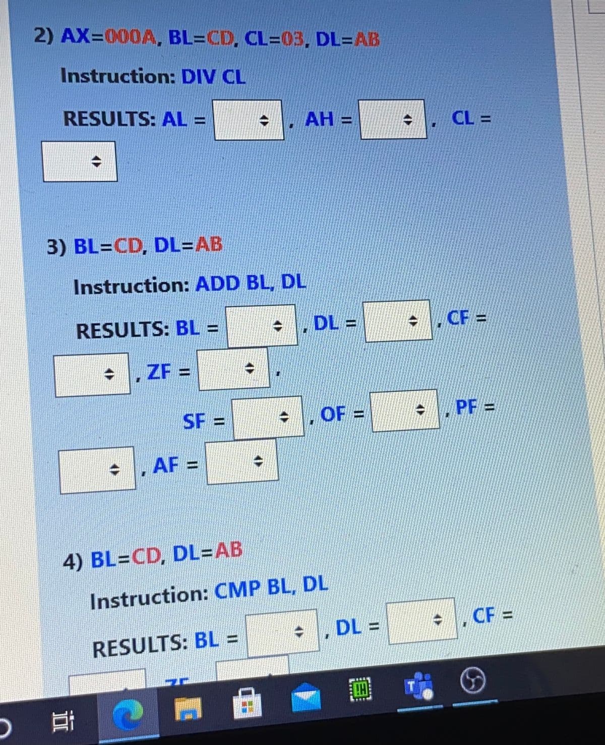 2) AX=000A, BL=CD, CL=03, DL=AB
Instruction: DIV CL
RESULTS: AL =
AH =
CL =
3) BL=CD, DL=DAB
Instruction: ADD BL, DL
DL =
CF =
RESULTS: BL =
ZF =
%3D
PF =
SF =
OF =
, AF =
4) BL=CD, DL=AB
Instruction: CMP BL, DL
CF =
DL =
RESULTS: BL% =
