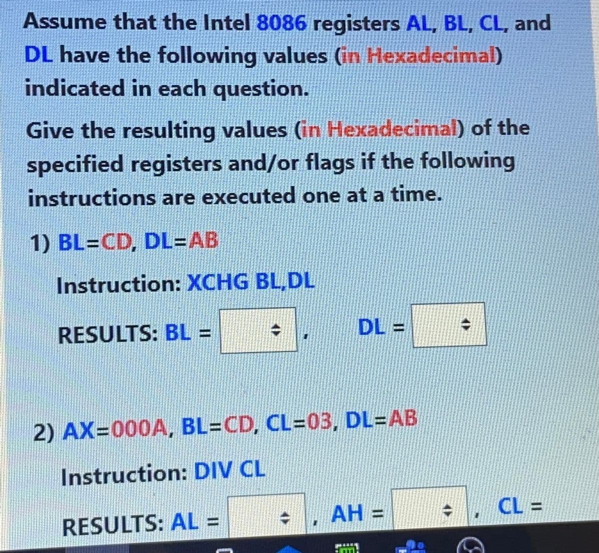 Assume that the Intel 8086 registers AL, BL, CL, and
DL have the following values (in Hexadecimal)
indicated in each question.
Give the resulting values (in Hexadecimal) of the
specified registers and/or flags if the following
instructions are executed one at a time.
1) BL=CD, DL=AB
Instruction: XCHG BL,DL
RESULTS: BL% =
DL =
2) AX=000A, BL=CD, CL=03, DL=AB
Instruction: DIV CL
АН 3
CL =
RESULTS: AL =
