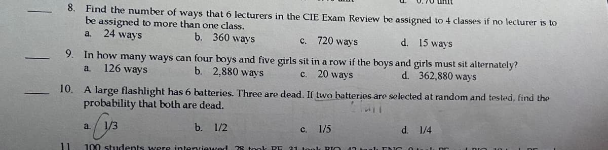 8.
Find the number of ways that 6 lecturers in the CIE Exam Review be assigned to 4 classes if no lecturer is to
be assigned to more than one class.
d. 15 ways
a.
24 ways
b. 360 ways
c. 720 ways
9. In how many ways can four boys and five girls sit in a row if the boys and girls must sit alternately?
b. 2,880 ways
C. 20 ways
d. 362,880 ways
a.
126 ways
10.
A large flashlight has 6 batteries. Three are dead. If two batteries are selected at random and tested, find the
probability that both are dead.
b. 1/2
100 students were interviewed 28 took PF 31 took RBIO
11
a.
C. 1/5
d. 1/4
1. Dr.