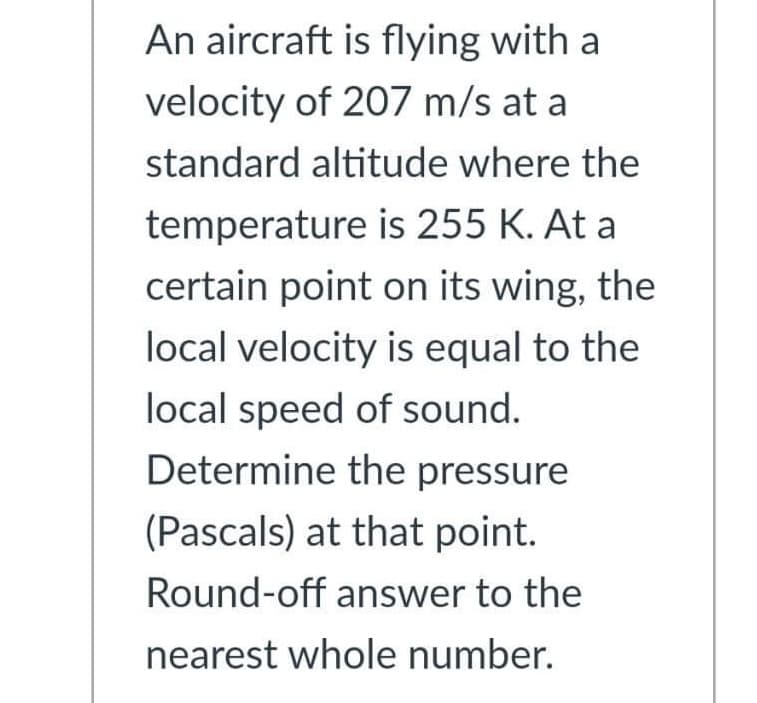 An aircraft is flying with a
velocity of 207 m/s at a
standard altitude where the
temperature is 255 K. At a
certain point on its wing, the
local velocity is equal to the
local speed of sound.
Determine the pressure
(Pascals) at that point.
Round-off answer to the
nearest whole number.