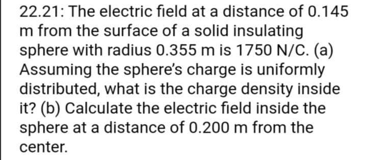 22.21: The electric field at a distance of 0.145
m from the surface of a solid insulating
sphere with radius 0.355 m is 1750 N/C. (a)
Assuming the sphere's charge is uniformly
distributed, what is the charge density inside
it? (b) Calculate the electric field inside the
sphere at a distance of 0.200 m from the
center.
