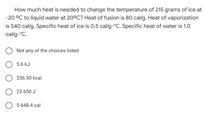 How much heat is needed to change the temperature of 215 grams of ice at
-20 °C to liquid water at 20°C? Heat of fusion is 80 cal/g. Heat of vaporization
is 540 cal/g. Specific heat of ice is 0.5 cal/g-°C. Specific heat of water is 1.0
cal/g-°C.
Not any of the choices listed
5.6 kJ
O236.50 kcal
23 650 J
O5 648.4 cal