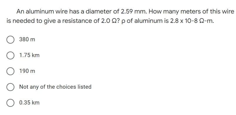 An aluminum wire has a diameter of 2.59 mm. How many meters of this wire
is needed to give a resistance of 2.0 2? p of aluminum is 2.8 x 10-8 22-m.
O 380 m
O 1.75 km
190 m
Not any of the choices listed
O 0.35 km