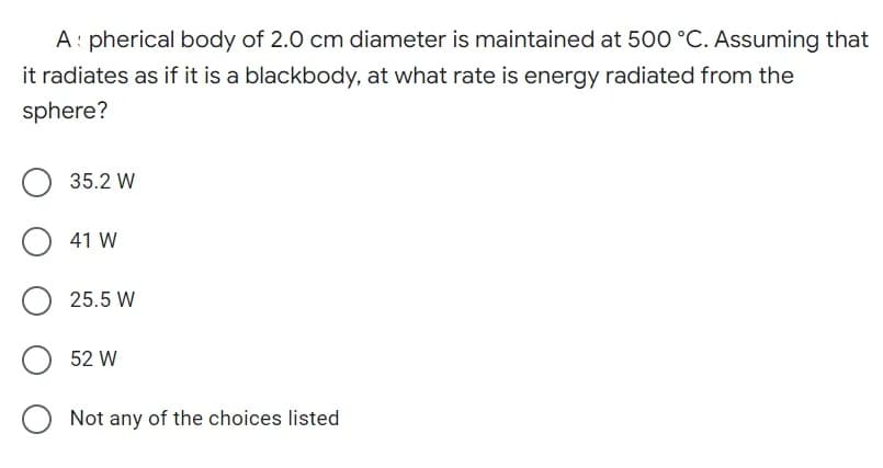 A: pherical body of 2.0 cm diameter is maintained at 500 °C. Assuming that
it radiates as if it is a blackbody, at what rate is energy radiated from the
sphere?
O 35.2 W
O 41 W
O 52 W
Not any of the choices listed
25.5 W