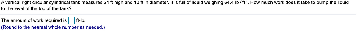 A vertical right circular cylindrical tank measures 24 ft high and 10 ft in diameter. It is full of liquid weighing 64.4 lb/ ft°. How much work does it take to pump the liquid
to the level of the top of the tank?
The amount of work required is
ft-lb.
(Round to the nearest whole number as needed.)

