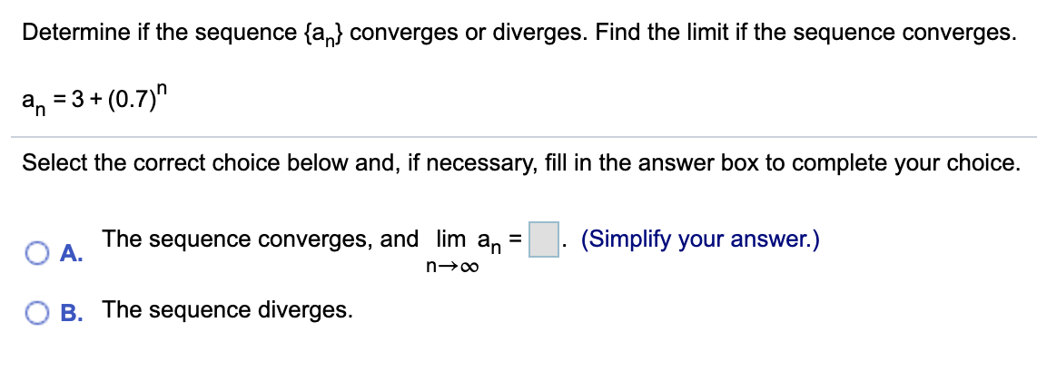 Determine if the sequence {a,} converges or diverges. Find the limit if the sequence converges.
a, = 3 + (0.7)"
Select the correct choice below and, if necessary, fill in the answer box to complete your choice.
The
O A.
sequence converges, and lim an
(Simplify your answer.)
B. The sequence diverges.

