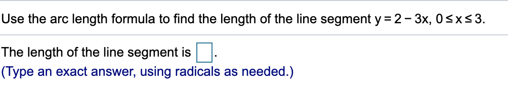 Use the arc length formula to find the length of the line segment y = 2- 3x, 0<x<3.
The length of the line segment is.
(Type an exact answer, using radicals as needed.)
